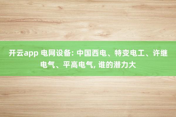开云app 电网设备: 中国西电、特变电工、许继电气、平高电气， 谁的潜力大