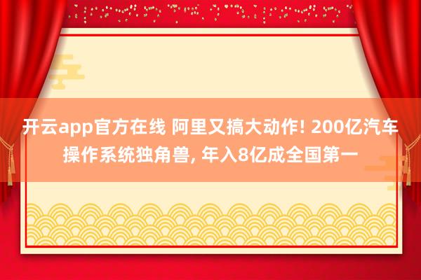 开云app官方在线 阿里又搞大动作! 200亿汽车操作系统独角兽， 年入8亿成全国第一