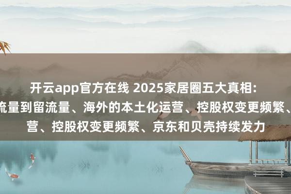 开云app官方在线 2025家居圈五大真相: 活下去最迫切、从抢流量到留流量、海外的本土化运营、控股权变更频繁、京东和贝壳持续发力