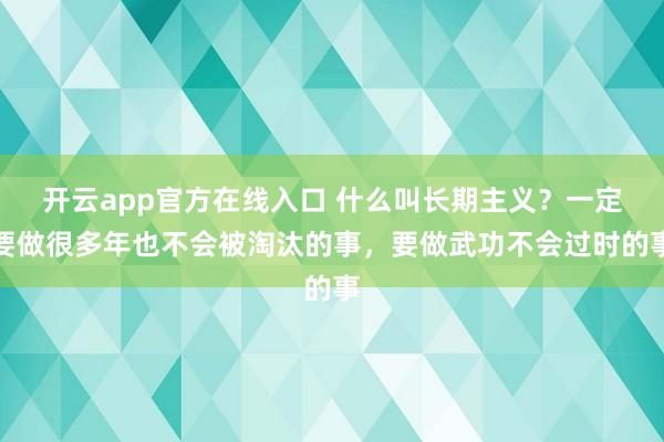 开云app官方在线入口 什么叫长期主义？一定要做很多年也不会被淘汰的事，要做武功不会过时的事