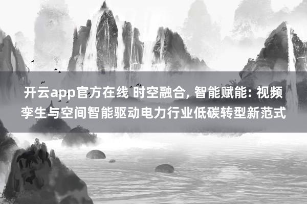 开云app官方在线 时空融合， 智能赋能: 视频孪生与空间智能驱动电力行业低碳转型新范式