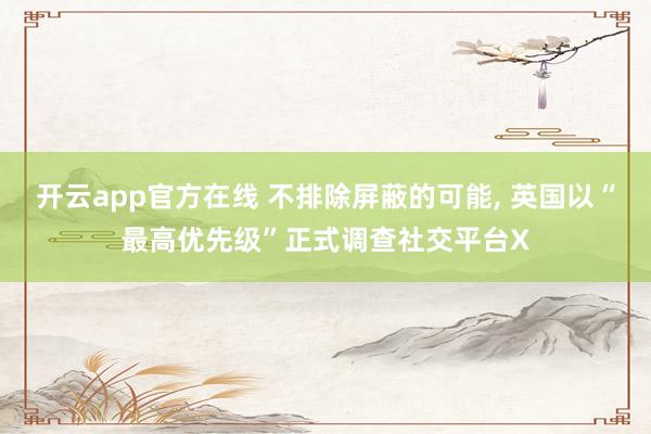 开云app官方在线 不排除屏蔽的可能， 英国以“最高优先级”正式调查社交平台X