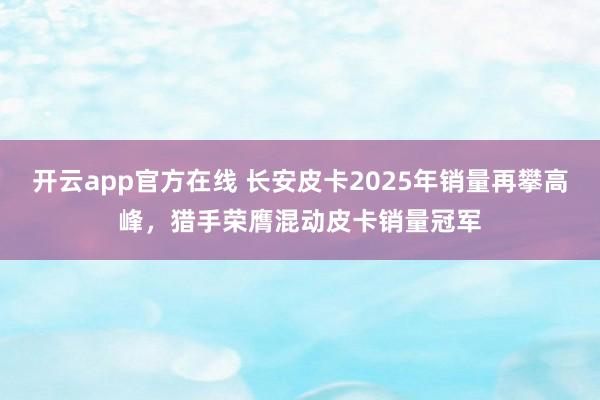 开云app官方在线 长安皮卡2025年销量再攀高峰，猎手荣膺混动皮卡销量冠军
