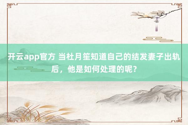 开云app官方 当杜月笙知道自己的结发妻子出轨后，他是如何处理的呢？