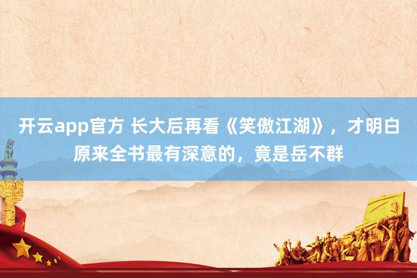 开云app官方 长大后再看《笑傲江湖》，才明白原来全书最有深意的，竟是岳不群