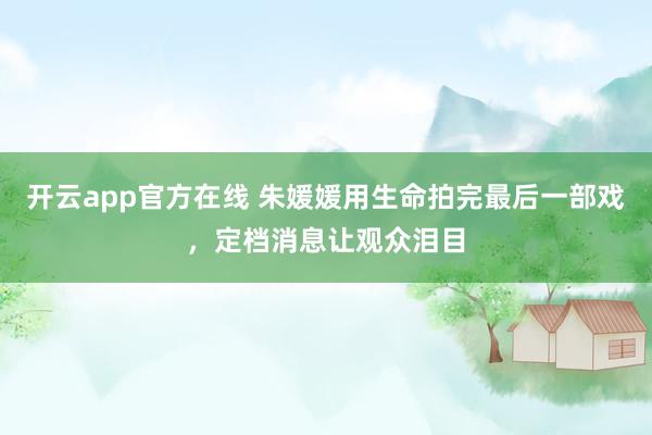 开云app官方在线 朱媛媛用生命拍完最后一部戏，定档消息让观众泪目