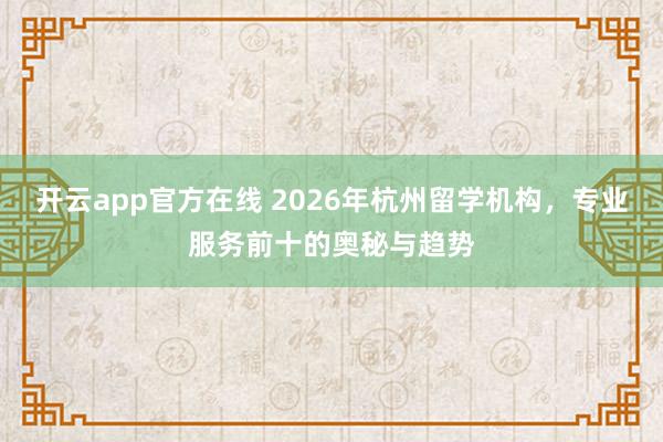 开云app官方在线 2026年杭州留学机构，专业服务前十的奥秘与趋势