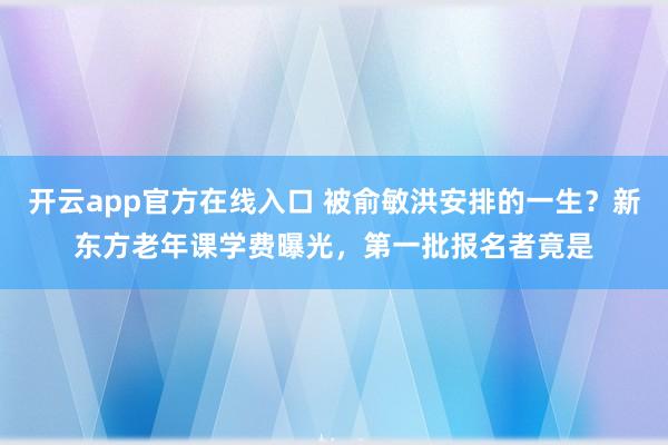 开云app官方在线入口 被俞敏洪安排的一生？新东方老年课学费曝光，第一批报名者竟是