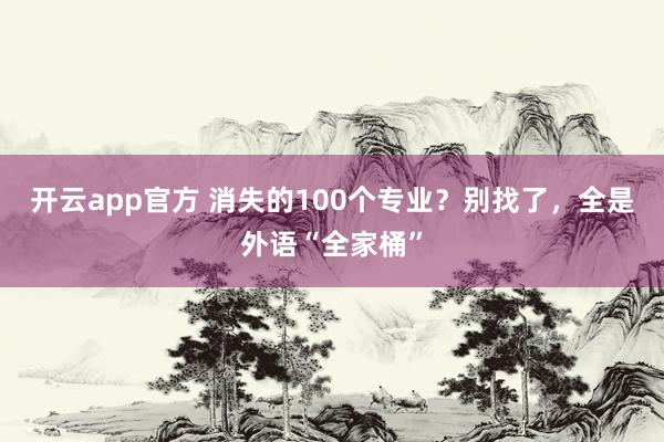 开云app官方 消失的100个专业？别找了，全是外语“全家桶”