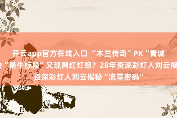 开云app官方在线入口 “木兰传奇”PK“青城双姝”自贡灯会“最牛标段”又现网红灯组？28年资深彩灯人刘云揭秘“流量密码”