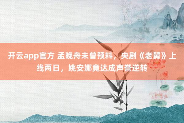 开云app官方 孟晚舟未曾预料，央剧《老舅》上线两日，姚安娜竟达成声誉逆转