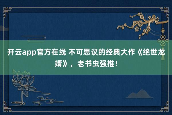 开云app官方在线 不可思议的经典大作《绝世龙婿》，老书虫强推！