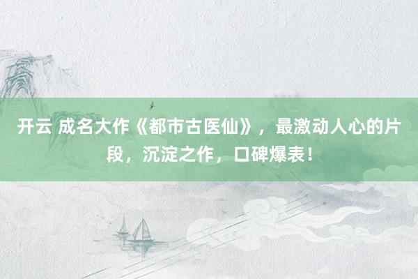开云 成名大作《都市古医仙》，最激动人心的片段，沉淀之作，口碑爆表！