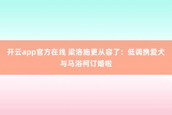 开云app官方在线 梁洛施更从容了：低调携爱犬与马浴柯订婚啦