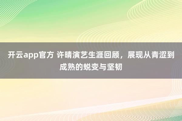 开云app官方 许晴演艺生涯回顾，展现从青涩到成熟的蜕变与坚韧