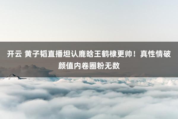 开云 黄子韬直播坦认鹿晗王鹤棣更帅！真性情破颜值内卷圈粉无数