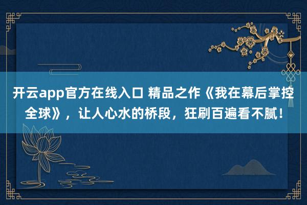 开云app官方在线入口 精品之作《我在幕后掌控全球》，让人心水的桥段，狂刷百遍看不腻！