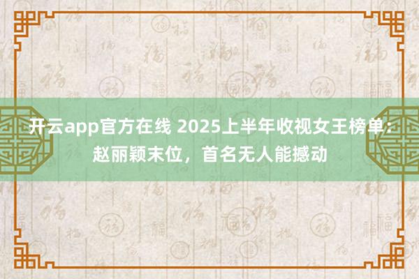 开云app官方在线 2025上半年收视女王榜单：赵丽颖末位，首名无人能撼动