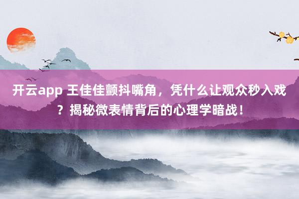 开云app 王佳佳颤抖嘴角，凭什么让观众秒入戏？揭秘微表情背后的心理学暗战！