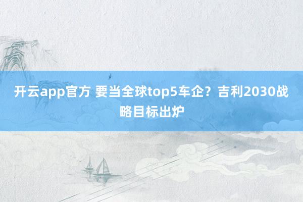 开云app官方 要当全球top5车企？吉利2030战略目标出炉
