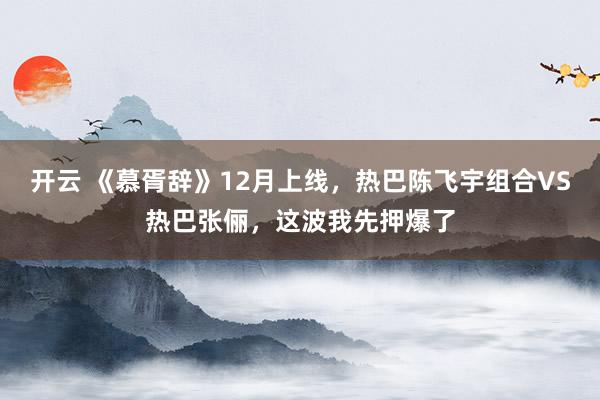 开云 《慕胥辞》12月上线，热巴陈飞宇组合VS热巴张俪，这波我先押爆了
