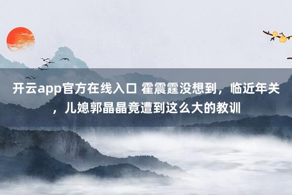 开云app官方在线入口 霍震霆没想到，临近年关，儿媳郭晶晶竟遭到这么大的教训