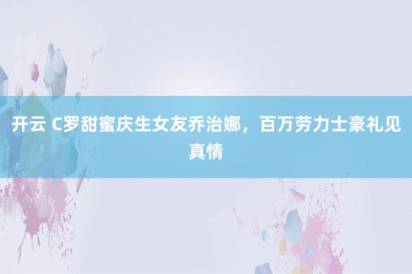 开云 C罗甜蜜庆生女友乔治娜，百万劳力士豪礼见真情