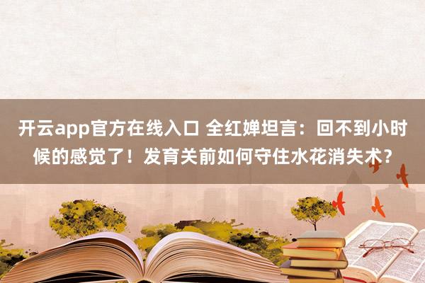 开云app官方在线入口 全红婵坦言：回不到小时候的感觉了！发育关前如何守住水花消失术？