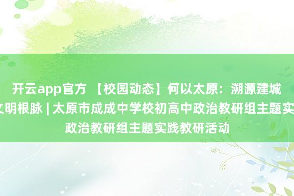 开云app官方 【校园动态】何以太原：溯源建城初心 探寻文明根脉 | 太原市成成中学校初高中政治教研组主题实践教研活动