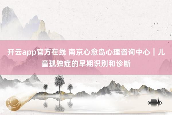 开云app官方在线 南京心愈岛心理咨询中心｜儿童孤独症的早期识别和诊断