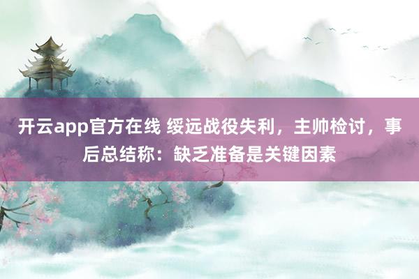 开云app官方在线 绥远战役失利，主帅检讨，事后总结称：缺乏准备是关键因素