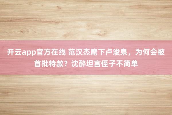 开云app官方在线 范汉杰麾下卢浚泉，为何会被首批特赦？沈醉坦言侄子不简单