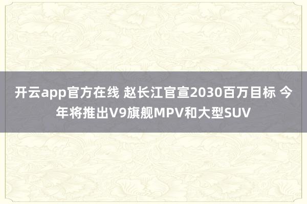 开云app官方在线 赵长江官宣2030百万目标 今年将推出V9旗舰MPV和大型SUV