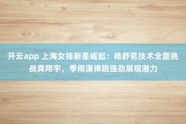开云app 上海女排新星崛起：杨舒茗技术全面挑战龚翔宇，季雨潇弹跳强劲展现潜力