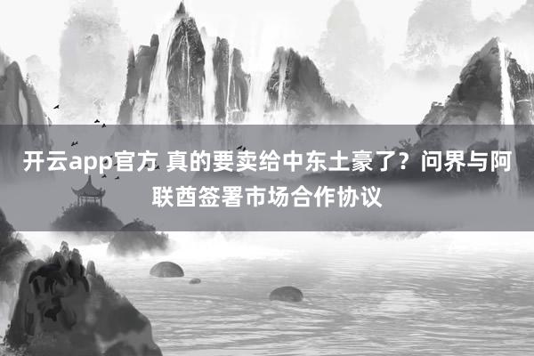 开云app官方 真的要卖给中东土豪了？问界与阿联酋签署市场合作协议