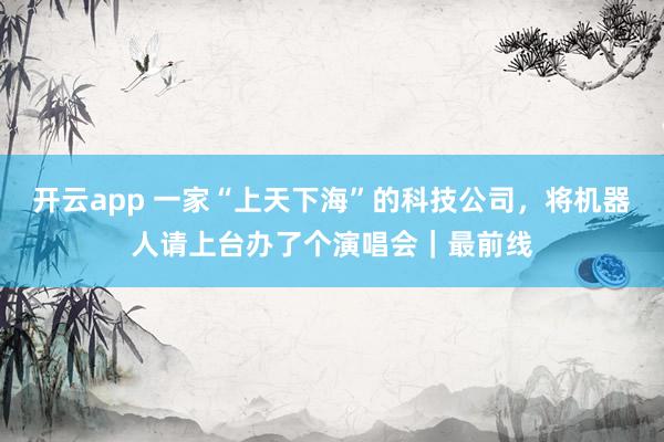 开云app 一家“上天下海”的科技公司，将机器人请上台办了个演唱会｜最前线