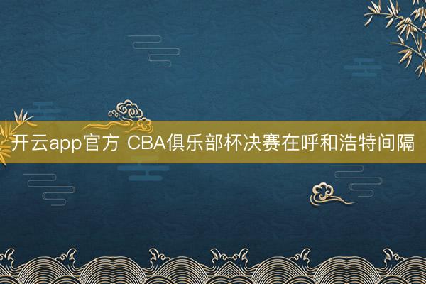 开云app官方 CBA俱乐部杯决赛在呼和浩特间隔