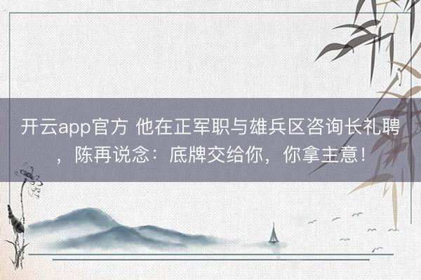 开云app官方 他在正军职与雄兵区咨询长礼聘，陈再说念：底牌交给你，你拿主意！