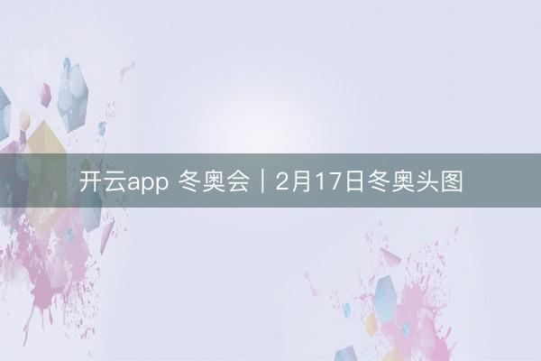 开云app 冬奥会｜2月17日冬奥头图