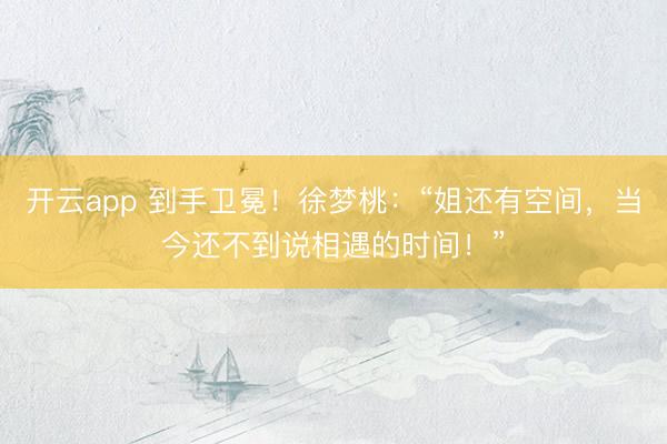 开云app 到手卫冕！徐梦桃：“姐还有空间，当今还不到说相遇的时间！”