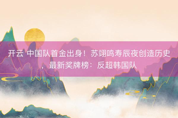 开云 中国队首金出身！苏翊鸣寿辰夜创造历史，最新奖牌榜：反超韩国队