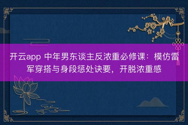 开云app 中年男东谈主反浓重必修课：模仿雷军穿搭与身段惩处诀要，开脱浓重感