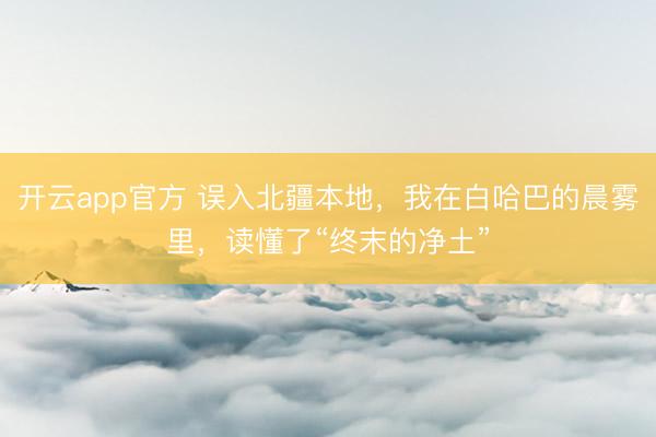 开云app官方 误入北疆本地，我在白哈巴的晨雾里，读懂了“终末的净土”