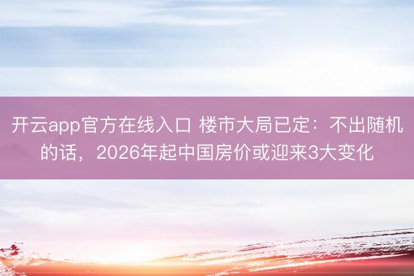 开云app官方在线入口 楼市大局已定:不出随机的话,2026年起中国房价或迎来3大变化