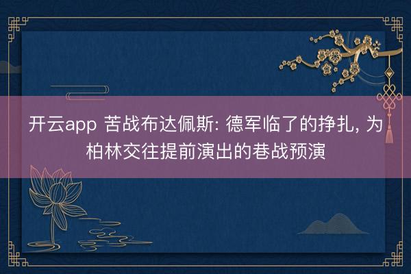 开云app 苦战布达佩斯: 德军临了的挣扎， 为柏林交往提前演出的巷战预演