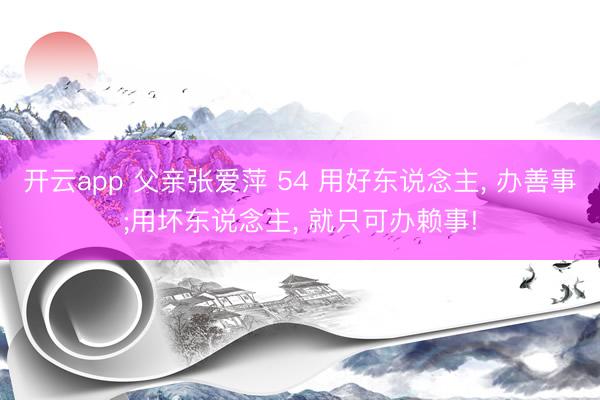 开云app 父亲张爱萍 54 用好东说念主， 办善事;用坏东说念主， 就只可办赖事!